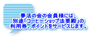 夢活の会の会員様には、 別途「コーヒーショップ法要殿」の 利用券、ポイントをサービスします。