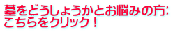 墓をどうしょうかとお悩みの方： こちらをクリック！